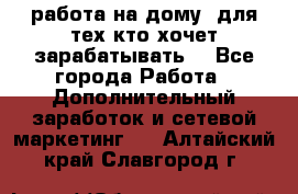 работа на дому  для тех кто хочет зарабатывать. - Все города Работа » Дополнительный заработок и сетевой маркетинг   . Алтайский край,Славгород г.